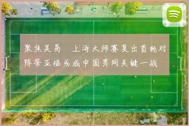 聚焦吴易昺上海大师赛复出首轮对阵蒂亚福或成中国男网关键一战