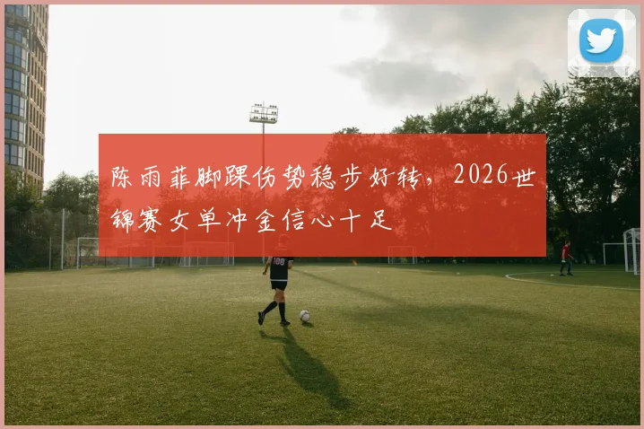 陈雨菲脚踝伤势稳步好转，2026世锦赛女单冲金信心十足