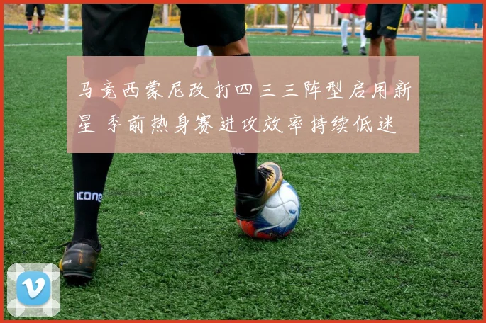 马竞西蒙尼改打四三三阵型启用新星 季前热身赛进攻效率持续低迷