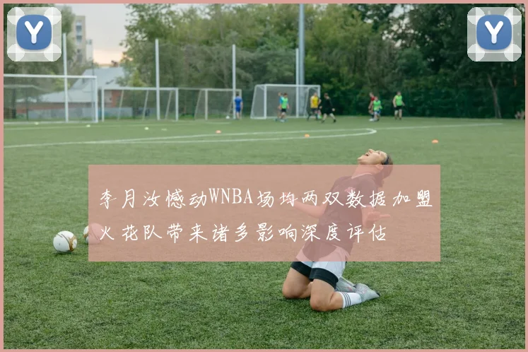 李月汝憾动WNBA场均两双数据加盟火花队带来诸多影响深度评估