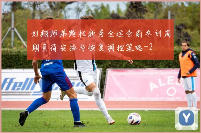刘翔师弟跨栏新秀全运会前冬训周期负荷安排与恢复调控策略