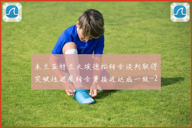 米兰亚特兰大埃德松转会谈判取得突破性进展转会费接近达成一致