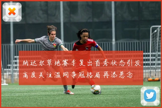 纳达尔草地赛季复出首秀状态引发高度关注温网争冠格局再添悬念