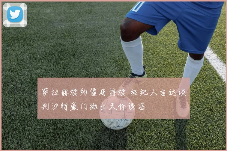 萨拉赫续约僵局持续 经纪人吉达谈判沙特豪门抛出天价诱惑