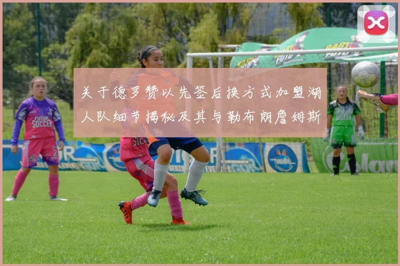 关于德罗赞以先签后换方式加盟湖人队细节揭秘及其与勒布朗詹姆斯重聚的前景探析