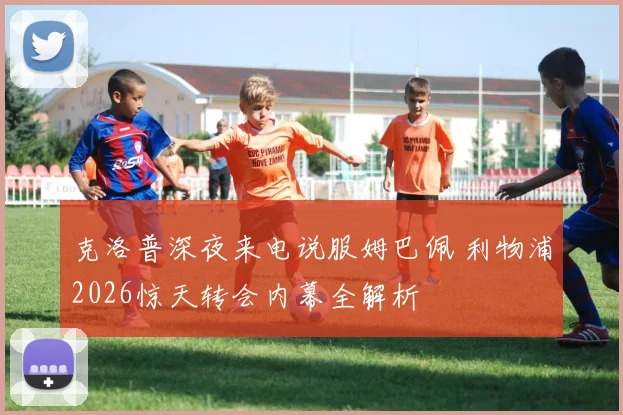 克洛普深夜来电说服姆巴佩 利物浦2026惊天转会内幕全解析