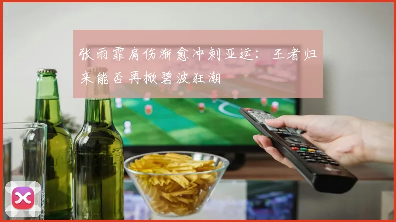 张雨霏肩伤渐愈冲刺亚运：王者归来能否再掀碧波狂潮