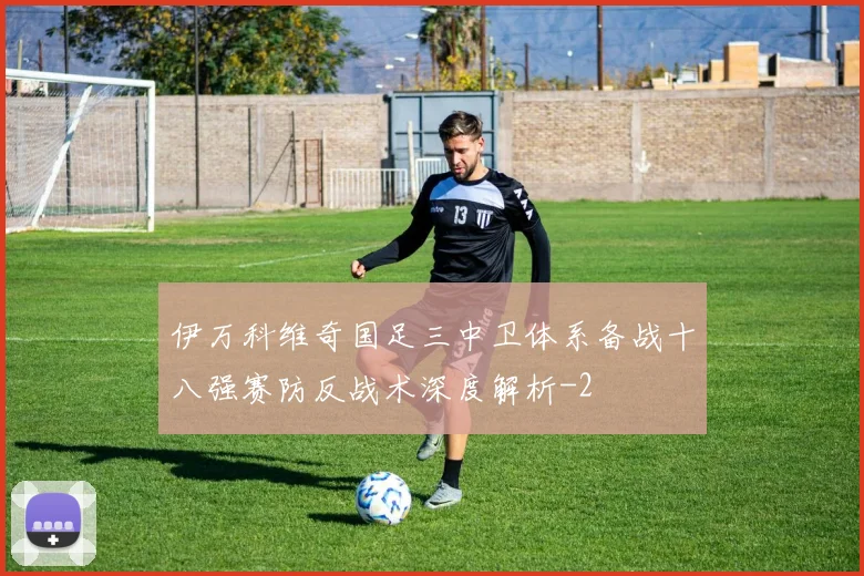伊万科维奇国足三中卫体系备战十八强赛防反战术深度解析