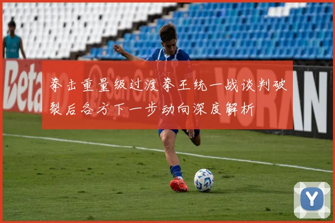 拳击重量级过渡拳王统一战谈判破裂后各方下一步动向深度解析