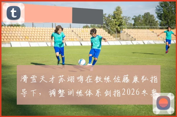 滑雪天才苏翊鸣在教练佐藤康弘指导下，调整训练体系剑指2026冬奥新难度挑战