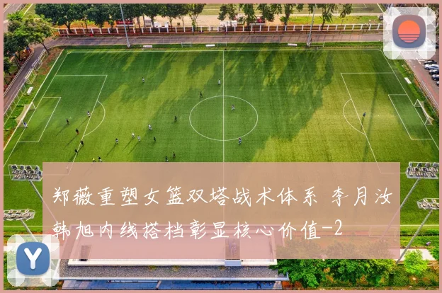 郑薇重塑女篮双塔战术体系 李月汝韩旭内线搭档彰显核心价值