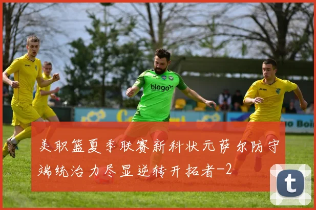 美职篮夏季联赛新科状元萨尔防守端统治力尽显逆转开拓者