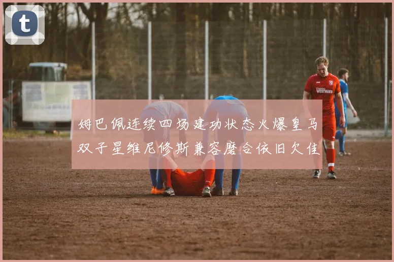 姆巴佩连续四场建功状态火爆皇马双子星维尼修斯兼容磨合依旧欠佳