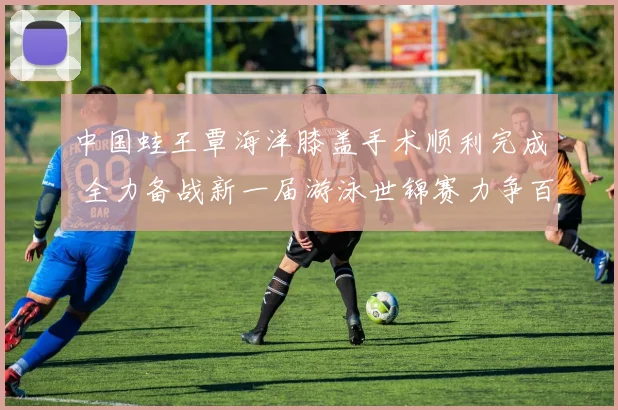 中国蛙王覃海洋膝盖手术顺利完成 全力备战新一届游泳世锦赛力争百米蛙泳卫冕