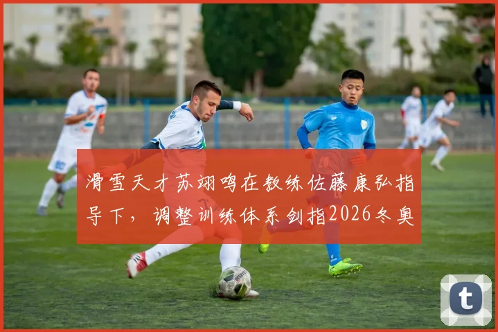 滑雪天才苏翊鸣在教练佐藤康弘指导下,调整训练体系剑指2026冬奥新难度挑战