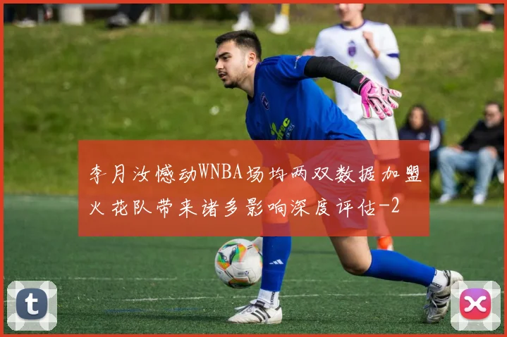 李月汝憾动WNBA场均两双数据加盟火花队带来诸多影响深度评估