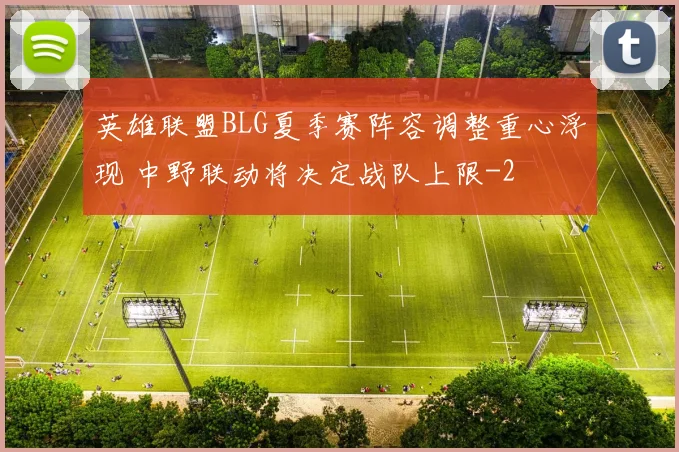 英雄联盟BLG夏季赛阵容调整重心浮现 中野联动将决定战队上限