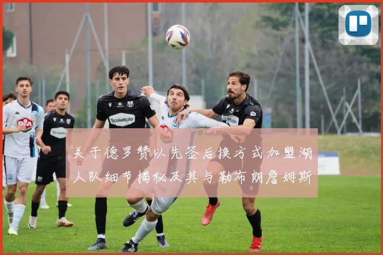 关于德罗赞以先签后换方式加盟湖人队细节揭秘及其与勒布朗詹姆斯重聚的前景探析