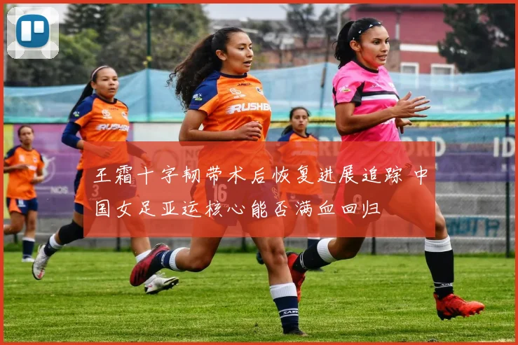 王霜十字韧带术后恢复进展追踪 中国女足亚运核心能否满血回归