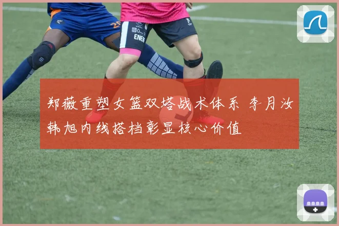 郑薇重塑女篮双塔战术体系 李月汝韩旭内线搭档彰显核心价值
