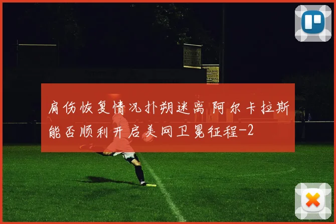 肩伤恢复情况扑朔迷离 阿尔卡拉斯能否顺利开启美网卫冕征程