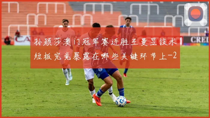 孙颖莎澳门冠军赛连胜王曼昱技术短板究竟暴露在哪些关键环节上