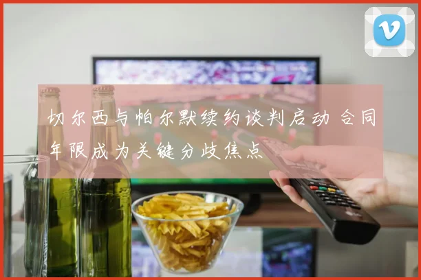 切尔西与帕尔默续约谈判启动 合同年限成为关键分歧焦点