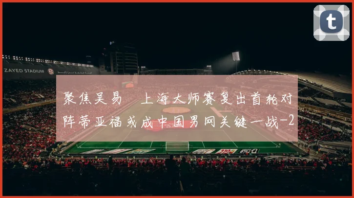 聚焦吴易昺上海大师赛复出首轮对阵蒂亚福或成中国男网关键一战