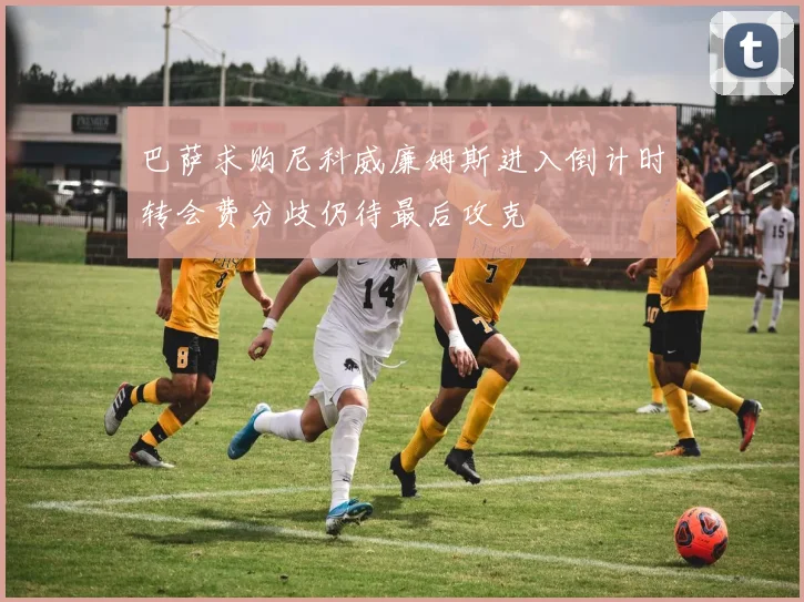 巴萨求购尼科威廉姆斯进入倒计时转会费分歧仍待最后攻克