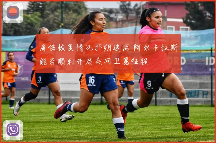 肩伤恢复情况扑朔迷离 阿尔卡拉斯能否顺利开启美网卫冕征程