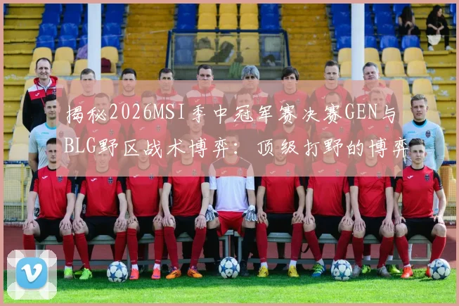 揭秘2026MSI季中冠军赛决赛GEN与BLG野区战术博弈：顶级打野的博弈智慧与复盘深度解析