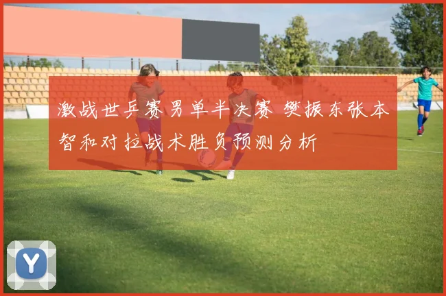 激战世乒赛男单半决赛 樊振东张本智和对拉战术胜负预测分析