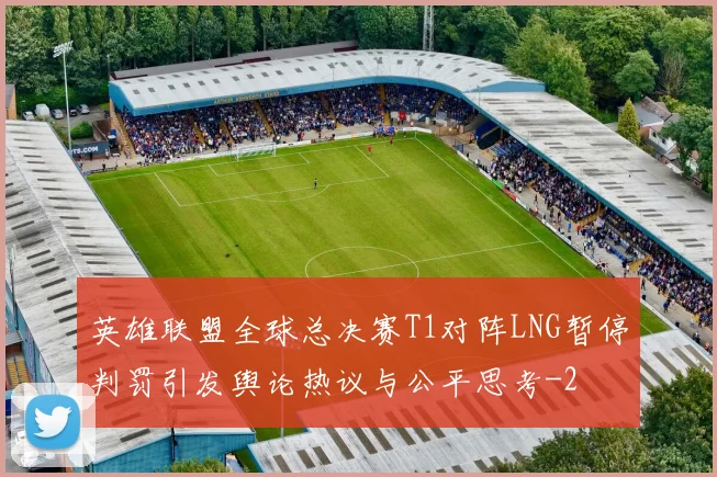 英雄联盟全球总决赛T1对阵LNG暂停判罚引发舆论热议与公平思考