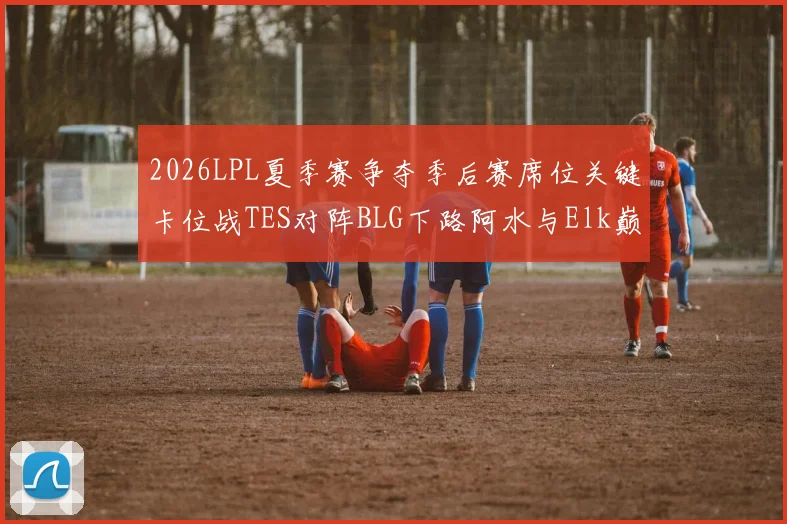 2026LPL夏季赛争夺季后赛席位关键卡位战TES对阵BLG下路阿水与Elk巅峰对决前瞻深度解读
