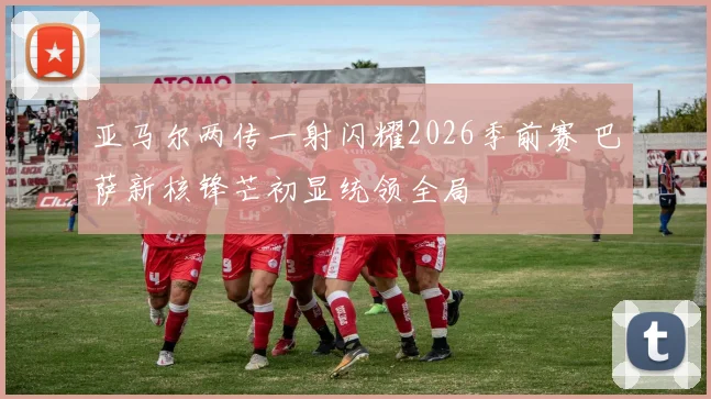 亚马尔两传一射闪耀2026季前赛 巴萨新核锋芒初显统领全局