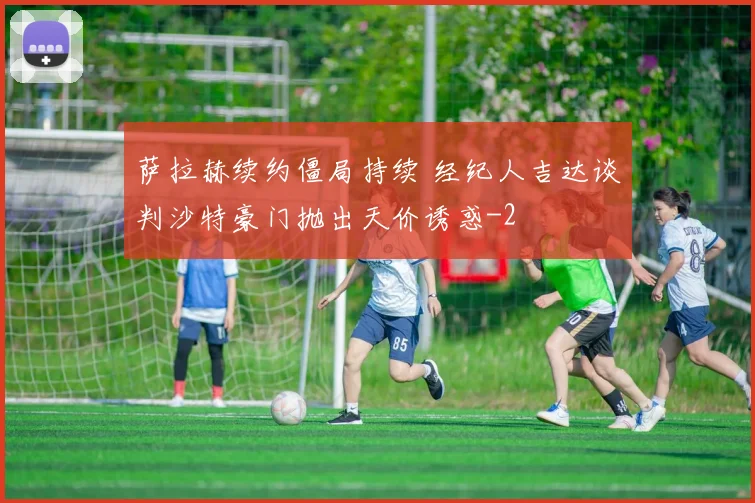 萨拉赫续约僵局持续 经纪人吉达谈判沙特豪门抛出天价诱惑