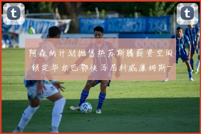 阿森纳计划抛售热苏斯腾薪资空间 锁定毕尔巴鄂快马尼科威廉姆斯