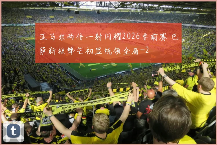亚马尔两传一射闪耀2026季前赛 巴萨新核锋芒初显统领全局