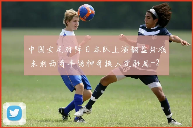 中国女足对阵日本队上演翻盘好戏 米利西奇半场神奇换人定胜局