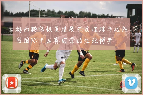 梅西腿伤恢复进展深度追踪与迈阿密国际季后赛前景的生死博弈