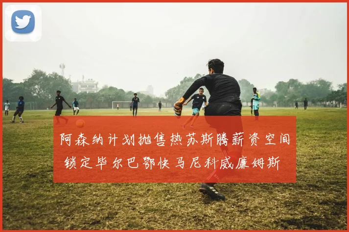 阿森纳计划抛售热苏斯腾薪资空间 锁定毕尔巴鄂快马尼科威廉姆斯
