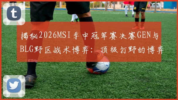 揭秘2026MSI季中冠军赛决赛GEN与BLG野区战术博弈:顶级打野的博弈智慧与复盘深度解析