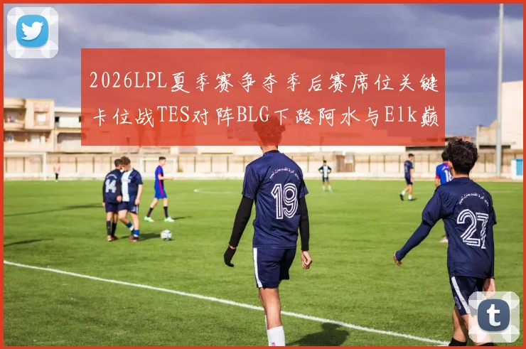 2026LPL夏季赛争夺季后赛席位关键卡位战TES对阵BLG下路阿水与Elk巅峰对决前瞻深度解读