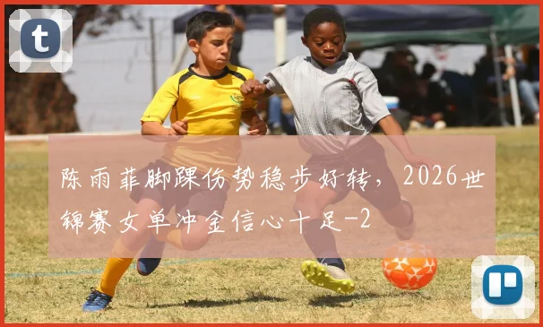 陈雨菲脚踝伤势稳步好转，2026世锦赛女单冲金信心十足